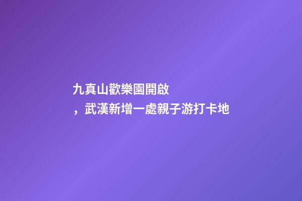 九真山歡樂園開啟，武漢新增一處親子游打卡地